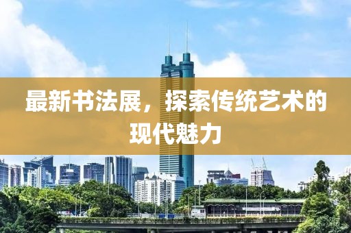 最新書法展,探索傳統(tǒng)藝術(shù)的現(xiàn)代魅力