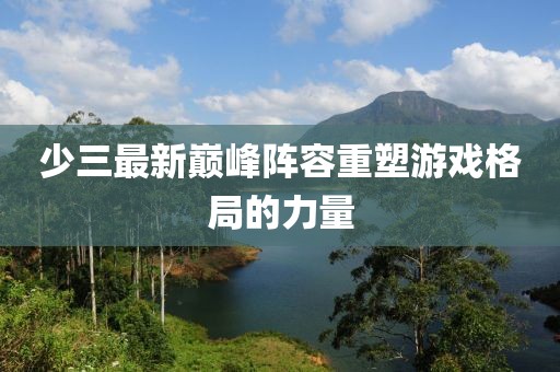 少三最新巔峰陣容重塑游戲格局的力量