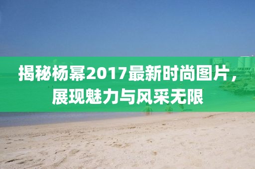 揭秘楊冪2017最新時(shí)尚圖片,展現(xiàn)魅力與風(fēng)采無(wú)限