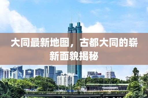 大同最新地圖,古都大同的嶄新面貌揭秘
