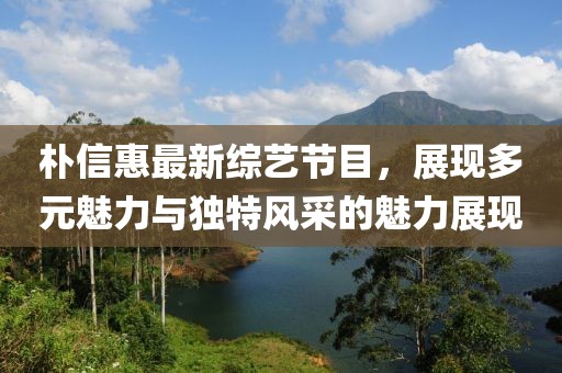 樸信惠最新綜藝節(jié)目,展現(xiàn)多元魅力與獨特風采的魅力展現(xiàn)