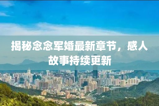 揭秘念念軍婚最新章節，感人故事持續更新
