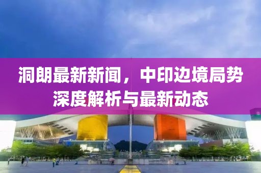 洞朗最新新聞,中印邊境局勢深度解析與最新動態