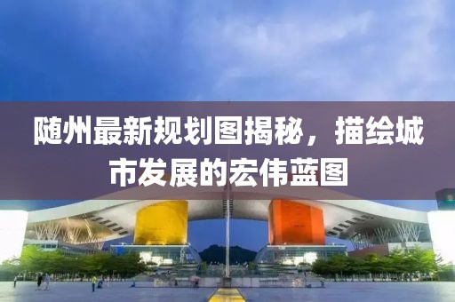 隨州最新規(guī)劃圖揭秘,描繪城市發(fā)展的宏偉藍(lán)圖