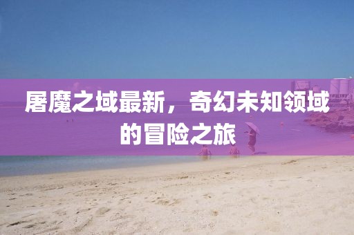 屠魔之域最新,奇幻未知領(lǐng)域的冒險之旅