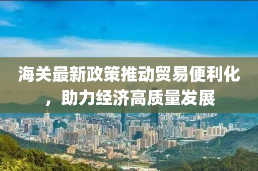 海關最新政策推動貿易便利化,助力經濟高質量發展