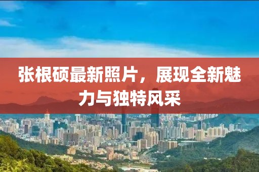 張根碩最新照片,展現全新魅力與獨特風采