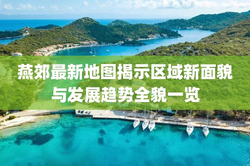 燕郊最新地圖揭示區(qū)域新面貌與發(fā)展趨勢全貌一覽