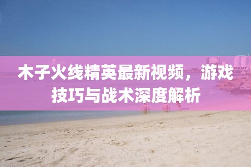 木子火線精英最新視頻，游戲技巧與戰(zhàn)術(shù)深度解析