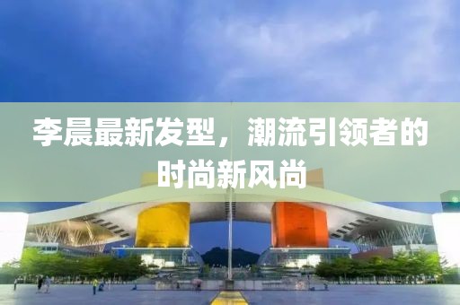 李晨最新發(fā)型,潮流引領(lǐng)者的時尚新風尚