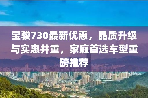 寶駿730最新優(yōu)惠,品質(zhì)升級(jí)與實(shí)惠并重,家庭首選車(chē)型重磅推薦