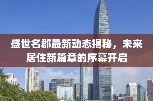 盛世名郡最新動(dòng)態(tài)揭秘,未來(lái)居住新篇章的序幕開(kāi)啟