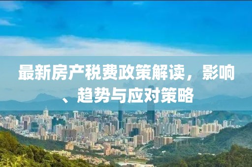 最新房產(chǎn)稅費政策解讀,影響、趨勢與應(yīng)對策略