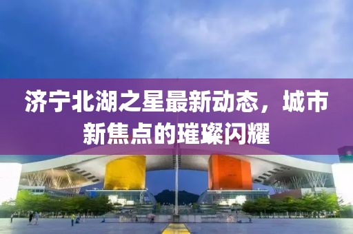 濟寧北湖之星最新動態,城市新焦點的璀璨閃耀