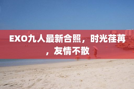 EXO九人最新合照,時光荏苒,友情不散