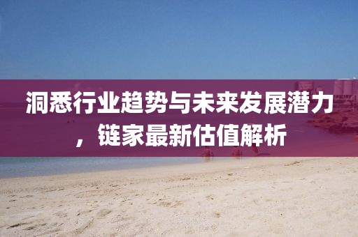 洞悉行業趨勢與未來發展潛力,鏈家最新估值解析
