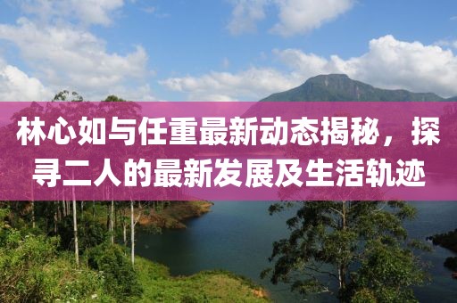 林心如與任重最新動態揭秘，探尋二人的最新發展及生活軌跡