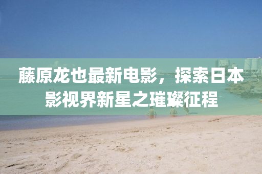 藤原龍也最新電影,探索日本影視界新星之璀璨征程