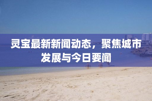 靈寶最新新聞動態,聚焦城市發展與今日要聞