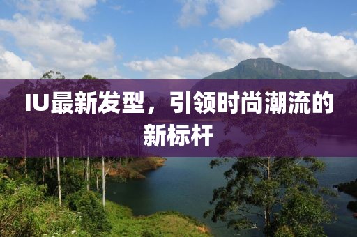 IU最新發(fā)型,引領(lǐng)時尚潮流的新標(biāo)桿