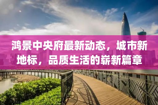 鴻景中央府最新動(dòng)態(tài),城市新地標(biāo),品質(zhì)生活的嶄新篇章