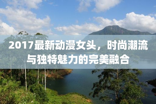 2017最新動(dòng)漫女頭,時(shí)尚潮流與獨(dú)特魅力的完美融合
