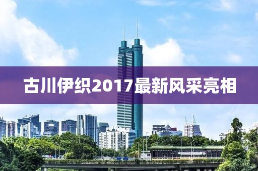 古川伊織2017最新風(fēng)采亮相
