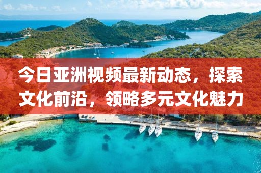今日亞洲視頻最新動態，探索文化前沿，領略多元文化魅力
