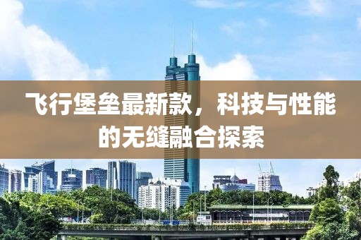 飛行堡壘最新款,科技與性能的無縫融合探索