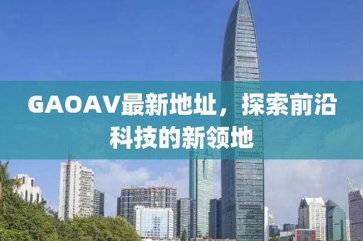 GAOAV最新地址,探索前沿科技的新領地