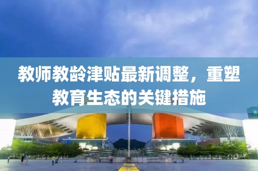教師教齡津貼最新調(diào)整,重塑教育生態(tài)的關(guān)鍵措施