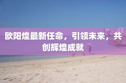 歐陽煌最新任命,引領未來,共創輝煌成就