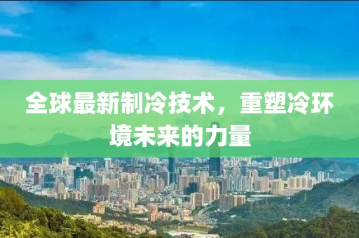 全球最新制冷技術,重塑冷環境未來的力量