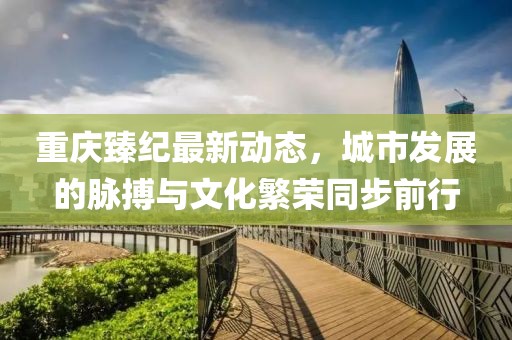 重慶臻紀最新動態,城市發展的脈搏與文化繁榮同步前行