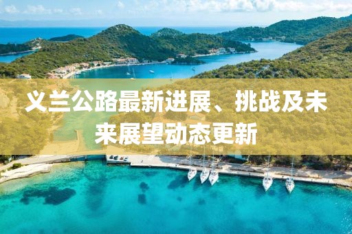 義蘭公路最新進(jìn)展、挑戰(zhàn)及未來展望動態(tài)更新