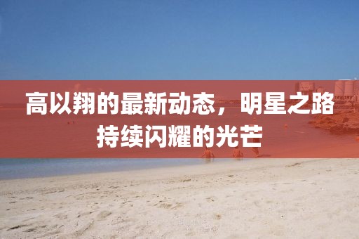 高以翔的最新動(dòng)態(tài),明星之路持續(xù)閃耀的光芒