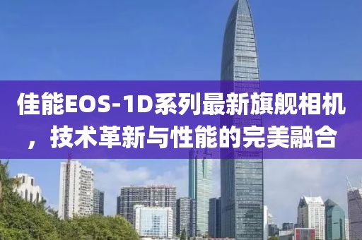 佳能EOS-1D系列最新旗艦相機(jī),技術(shù)革新與性能的完美融合