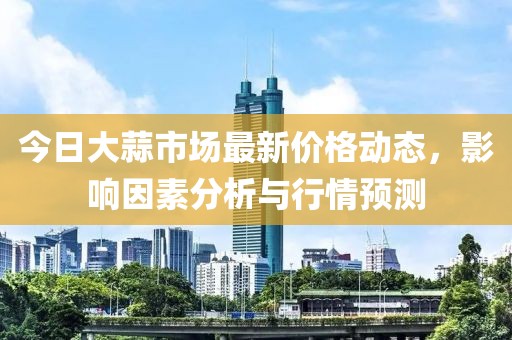 今日大蒜市場最新價格動態(tài),影響因素分析與行情預(yù)測