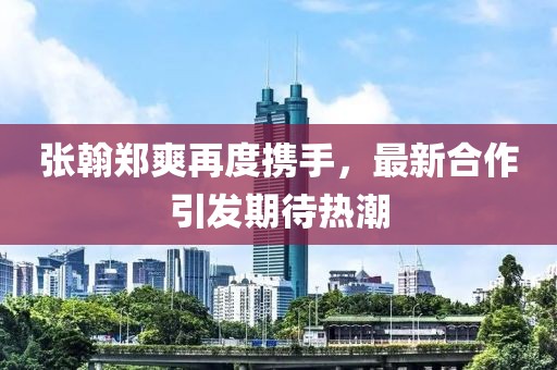 張翰鄭爽再度攜手,最新合作引發(fā)期待熱潮