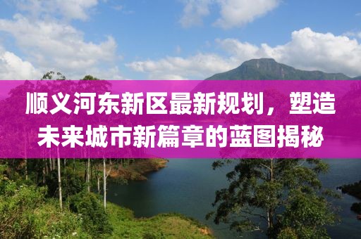順義河?xùn)|新區(qū)最新規(guī)劃,塑造未來(lái)城市新篇章的藍(lán)圖揭秘