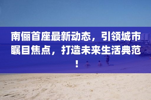 南儷首座最新動態，引領城市矚目焦點，打造未來生活典范！