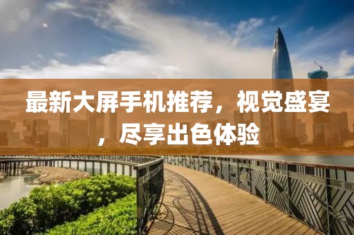 最新大屏手機(jī)推薦,視覺盛宴,盡享出色體驗(yàn)