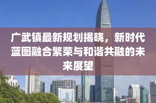 廣武鎮(zhèn)最新規(guī)劃揭曉，新時代藍(lán)圖融合繁榮與和諧共融的未來展望