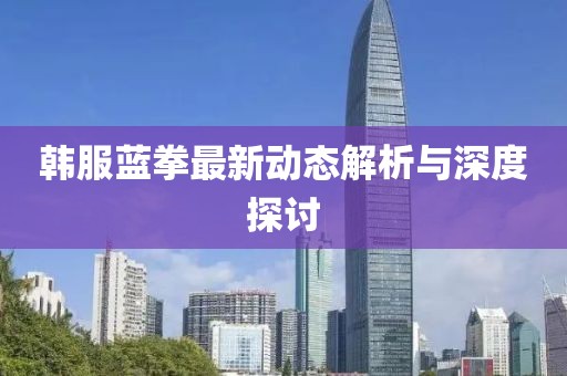 韓服藍(lán)拳最新動(dòng)態(tài)解析與深度探討