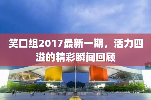笑口組2017最新一期,活力四溢的精彩瞬間回顧