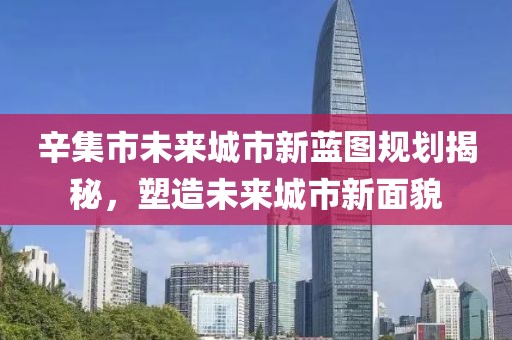 辛集市未來城市新藍圖規劃揭秘,塑造未來城市新面貌