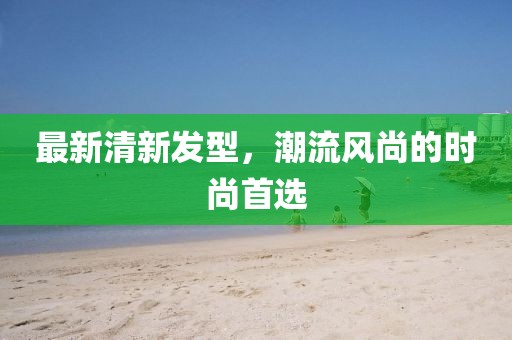 最新清新發(fā)型,潮流風(fēng)尚的時尚首選