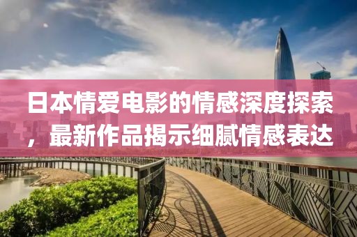 日本情愛電影的情感深度探索,最新作品揭示細膩情感表達