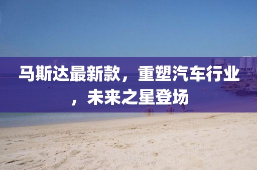 馬斯達最新款,重塑汽車行業,未來之星登場