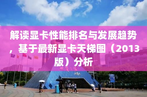 解讀顯卡性能排名與發(fā)展趨勢,基于最新顯卡天梯圖(2013版)分析